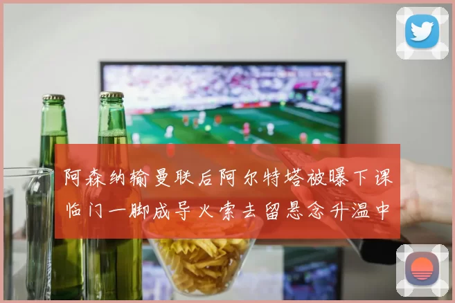 阿森纳输曼联后阿尔特塔被曝下课临门一脚成导火索去留悬念升温中